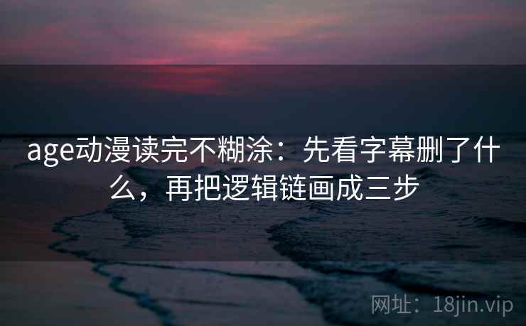 age动漫读完不糊涂：先看字幕删了什么，再把逻辑链画成三步