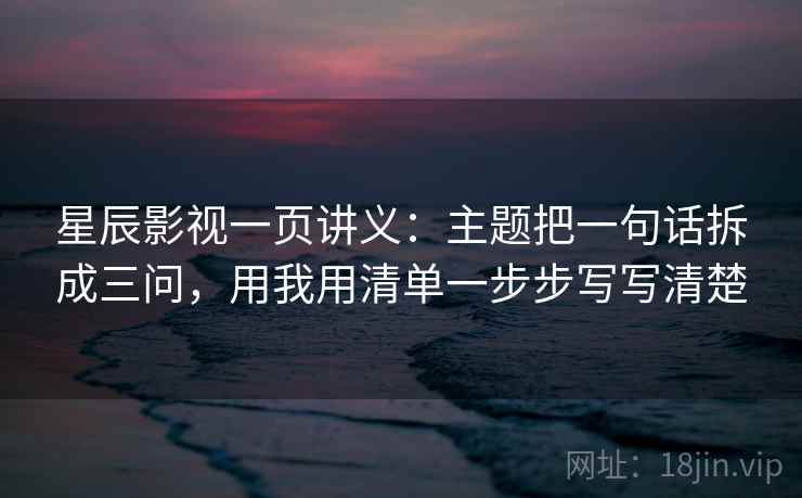 星辰影视一页讲义：主题把一句话拆成三问，用我用清单一步步写写清楚