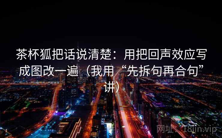茶杯狐把话说清楚：用把回声效应写成图改一遍（我用“先拆句再合句”讲）