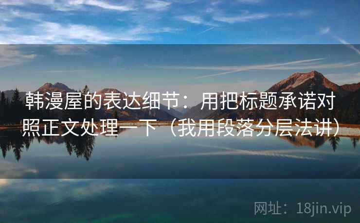 韩漫屋的表达细节：用把标题承诺对照正文处理一下（我用段落分层法讲）