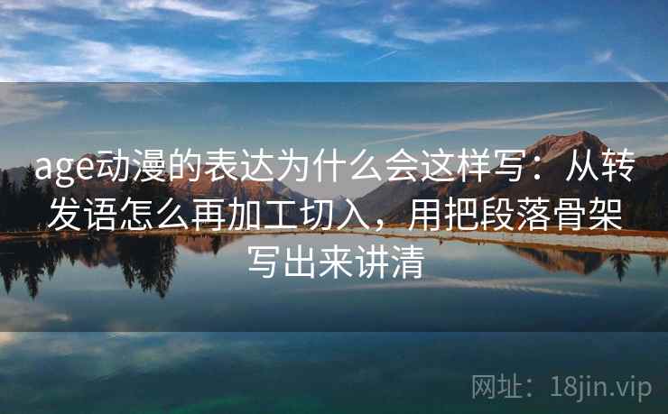 age动漫的表达为什么会这样写：从转发语怎么再加工切入，用把段落骨架写出来讲清