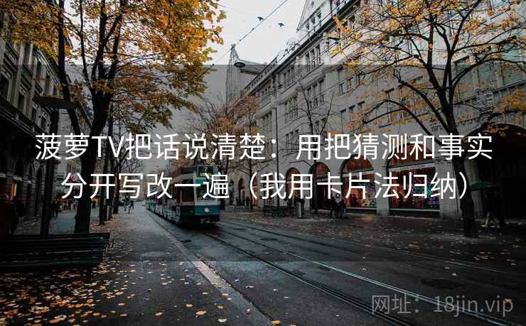 菠萝TV把话说清楚：用把猜测和事实分开写改一遍（我用卡片法归纳）